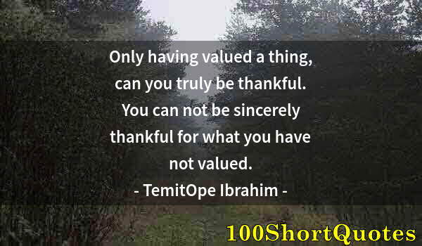 Quote by Albert Einstein: Only having valued a thing, can you truly be thankful. You can not be sincerely thankful for what yo...