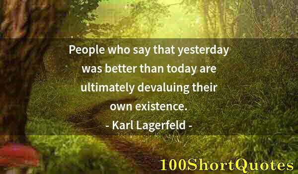 Quote by Albert Einstein: People who say that yesterday was better than today are ultimately devaluing their own existence.