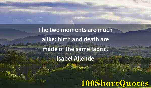 Quote by Albert Einstein: The two moments are much alike: birth and death are made of the same fabric.