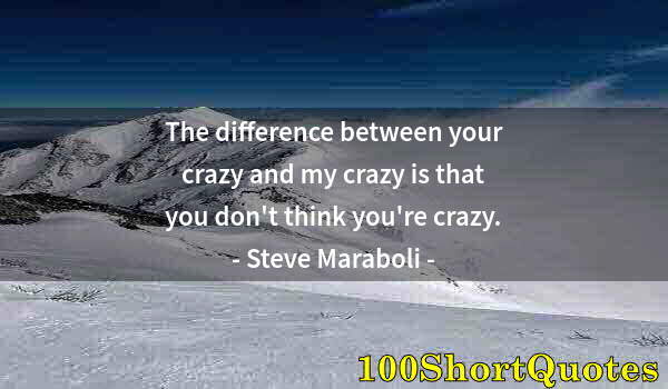 Quote by Albert Einstein: The difference between your crazy and my crazy is that you don't think you're crazy.