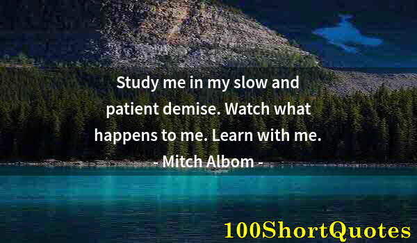 Quote by Albert Einstein: Study me in my slow and patient demise. Watch what happens to me. Learn with me.