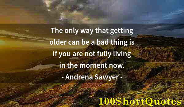 Quote by Albert Einstein: The only way that getting older can be a bad thing is if you are not fully living in the moment now.