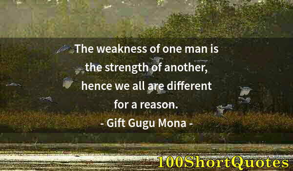 Quote by Albert Einstein: The weakness of one man is the strength of another, hence we all are different for a reason.