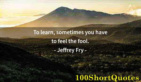 Quote by Albert Einstein: To learn, sometimes you have to feel the fool.