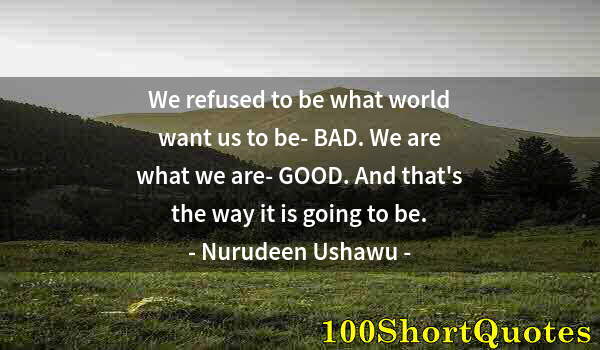 Quote by Albert Einstein: We refused to be what world want us to be- BAD. We are what we are- GOOD. And that's the way it is g...