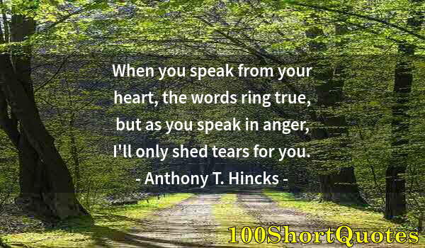 Quote by Albert Einstein: When you speak from your heart, the words ring true, but as you speak in anger, I'll only shed tears...