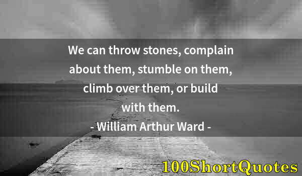 Quote by Albert Einstein: We can throw stones, complain about them, stumble on them, climb over them, or build with them.