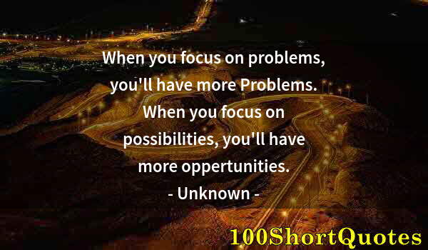 Quote by Albert Einstein: When you focus on problems, you'll have more Problems. When you focus on possibilities, you'll have ...