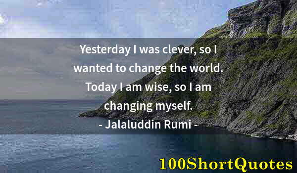 Quote by Albert Einstein: Yesterday I was clever, so I wanted to change the world. Today I am wise, so I am changing myself.