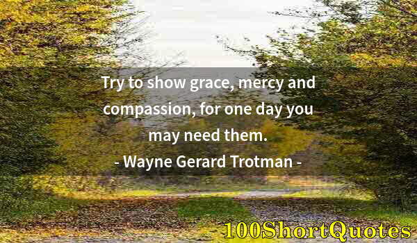 Quote by Albert Einstein: Try to show grace, mercy and compassion, for one day you may need them.