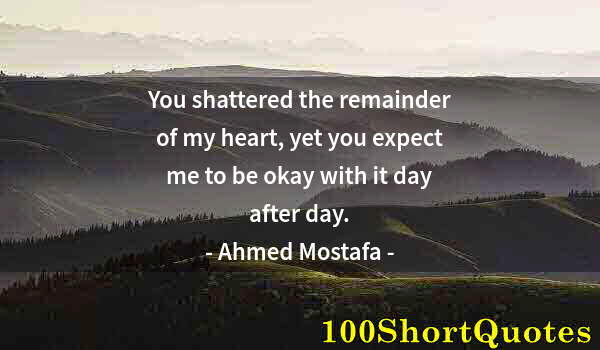 Quote by Albert Einstein: You shattered the remainder of my heart, yet you expect me to be okay with it day after day.