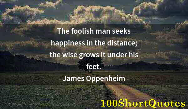 Quote by Albert Einstein: The foolish man seeks happiness in the distance; the wise grows it under his feet.