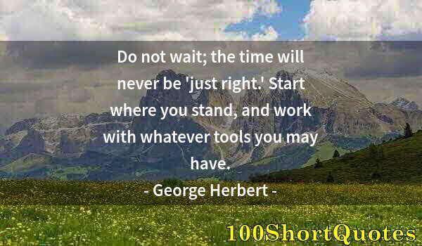 Quote by Albert Einstein: Do not wait; the time will never be 'just right.' Start where you stand, and work with whatever tool...