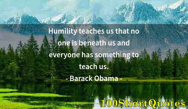 Quote by Albert Einstein: Humility teaches us that no one is beneath us and everyone has something to teach us.