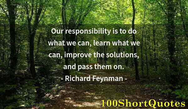 Quote by Albert Einstein: Our responsibility is to do what we can, learn what we can, improve the solutions, and pass them on.