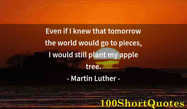 Quote by Albert Einstein: Even if I knew that tomorrow the world would go to pieces, I would still plant my apple tree.