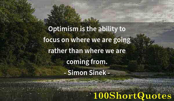 Quote by Albert Einstein: Optimism is the ability to focus on where we are going rather than where we are coming from.