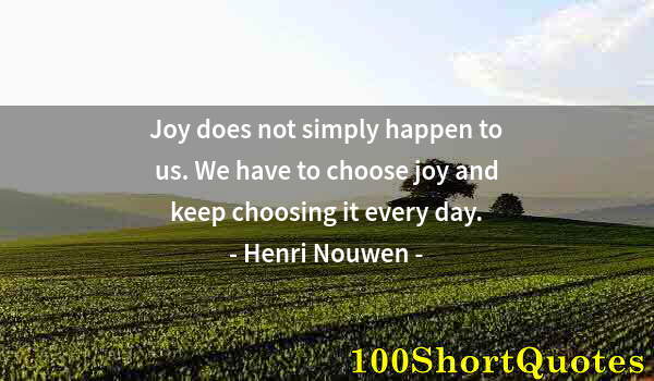 Quote by Albert Einstein: Joy does not simply happen to us. We have to choose joy and keep choosing it every day.