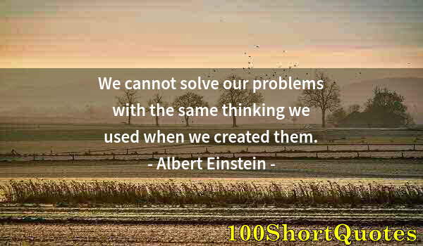 Quote by Albert Einstein: We cannot solve our problems with the same thinking we used when we created them.