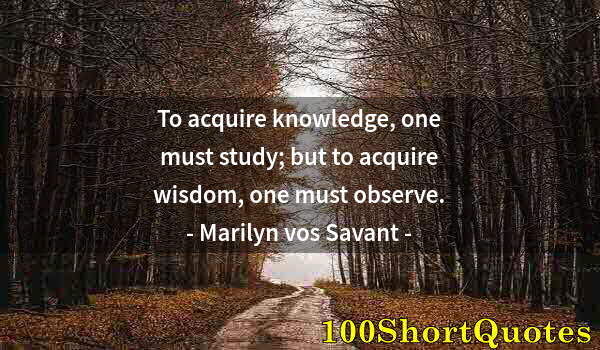 Quote by Albert Einstein: To acquire knowledge, one must study; but to acquire wisdom, one must observe.