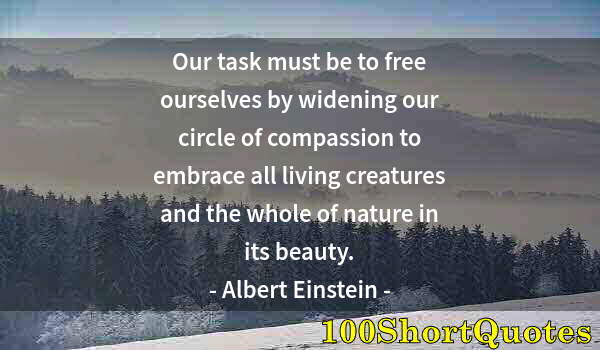 Quote by Albert Einstein: Our task must be to free ourselves by widening our circle of compassion to embrace all living creatu...