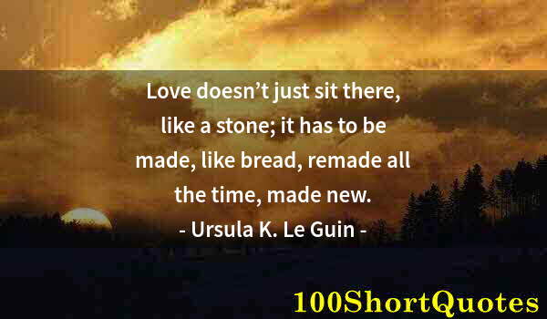 Quote by Albert Einstein: Love doesn’t just sit there, like a stone; it has to be made, like bread, remade all the time, made ...