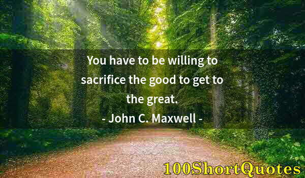 Quote by Albert Einstein: You have to be willing to sacrifice the good to get to the great.