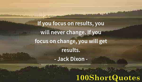 Quote by Albert Einstein: If you focus on results, you will never change. If you focus on change, you will get results.