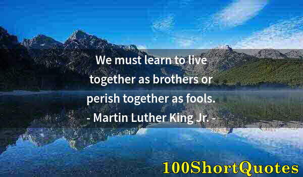 Quote by Albert Einstein: We must learn to live together as brothers or perish together as fools.