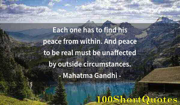 Quote by Albert Einstein: Each one has to find his peace from within. And peace to be real must be unaffected by outside circu...