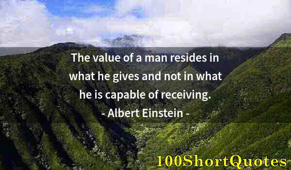 Quote by Albert Einstein: The value of a man resides in what he gives and not in what he is capable of receiving.