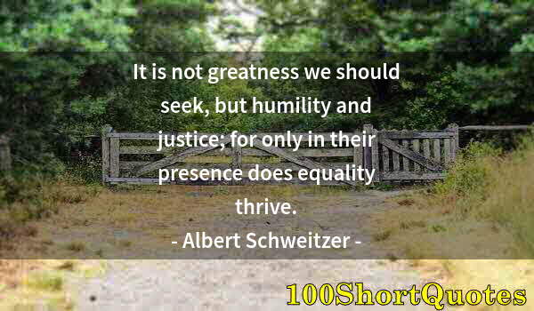 Quote by Albert Einstein: It is not greatness we should seek, but humility and justice; for only in their presence does equali...