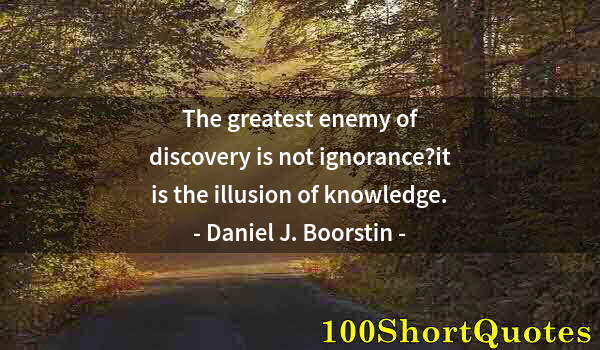 Quote by Albert Einstein: The greatest enemy of discovery is not ignorance?it is the illusion of knowledge.