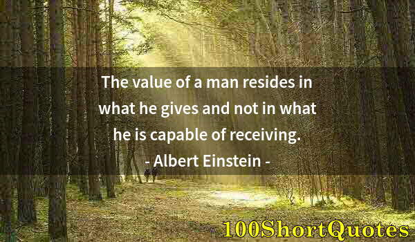 Quote by Albert Einstein: The value of a man resides in what he gives and not in what he is capable of receiving.