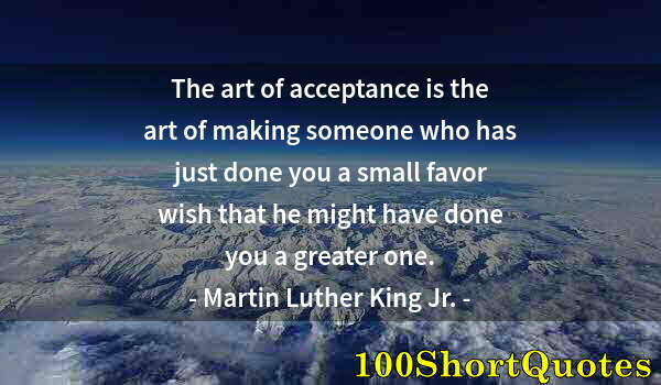 Quote by Albert Einstein: The art of acceptance is the art of making someone who has just done you a small favor wish that he ...