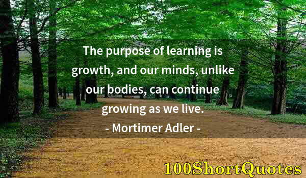 Quote by Albert Einstein: The purpose of learning is growth, and our minds, unlike our bodies, can continue growing as we live...